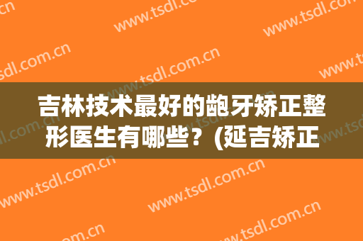 吉林技术最好的龅牙矫正整形医生有哪些？(延吉矫正牙齿哪家好)