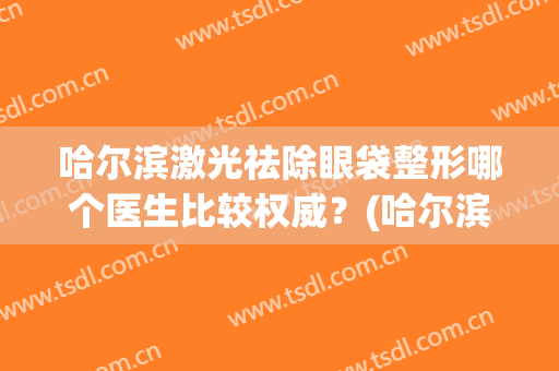 哈尔滨激光祛除眼袋整形哪个医生比较权威？(哈尔滨整形科去眼袋哪家好)