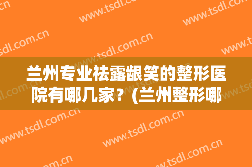 兰州专业祛露龈笑的整形医院有哪几家？(兰州整形哪家最好)