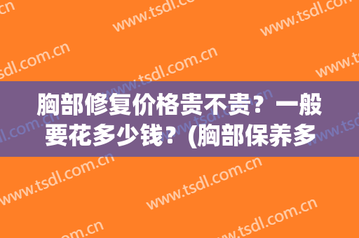 胸部修复价格贵不贵？一般要花多少钱？(胸部保养多少钱一次)