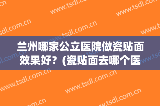 兰州哪家公立医院做瓷贴面效果好？(瓷贴面去哪个医院做比较好)