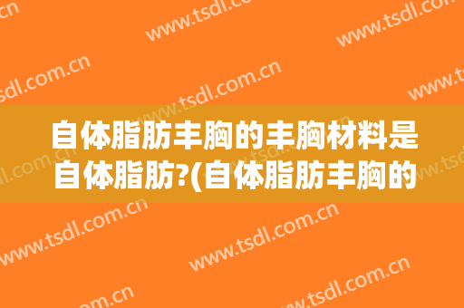自体脂肪丰胸的丰胸材料是自体脂肪?(自体脂肪丰胸的优点是什么)