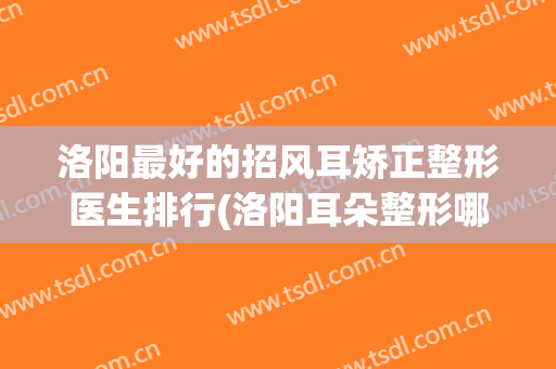洛阳最好的招风耳矫正整形医生排行(洛阳耳朵整形哪家好)