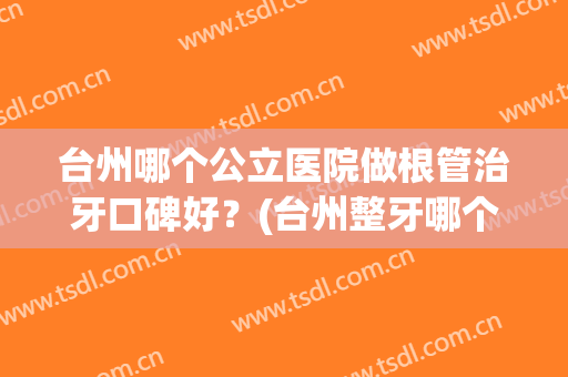 台州哪个公立医院做根管治牙口碑好？(台州整牙哪个医院好)