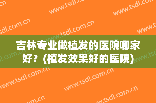 吉林专业做植发的医院哪家好？(植发效果好的医院)