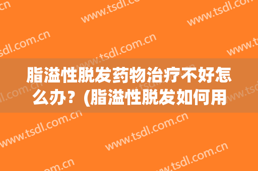 脂溢性脱发药物治疗不好怎么办？(脂溢性脱发如何用药)