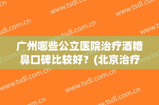 广州哪些公立医院治疗酒糟鼻口碑比较好?(北京治疗酒糟鼻的皮肤科医院哪个好) 广州哪些公立医院治疗酒糟鼻口碑比较好?(北京治疗酒糟鼻的皮肤科医院哪个好)