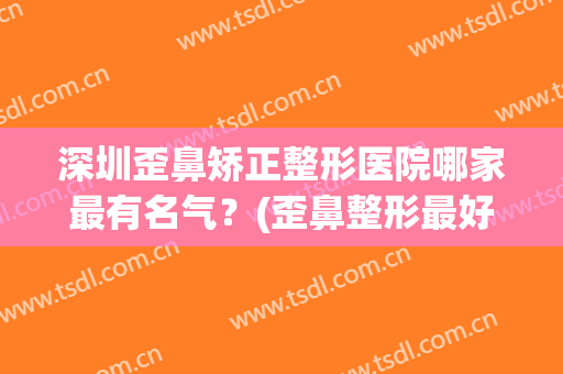 深圳歪鼻矫正整形医院哪家最有名气？(歪鼻整形最好的医院)
