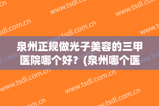 泉州正规做光子美容的三甲医院哪个好？(泉州哪个医院做激光好)