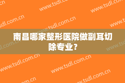 南昌哪家整形医院做副耳切除专业？