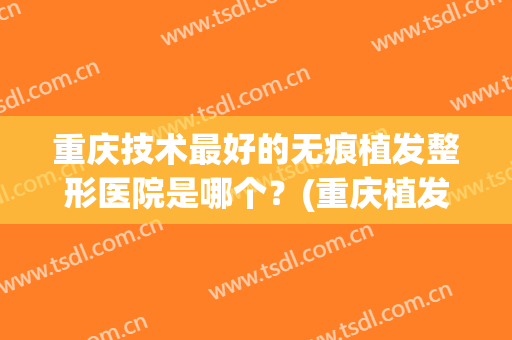 重庆技术最好的无痕植发整形医院是哪个？(重庆植发实惠的医院排名)