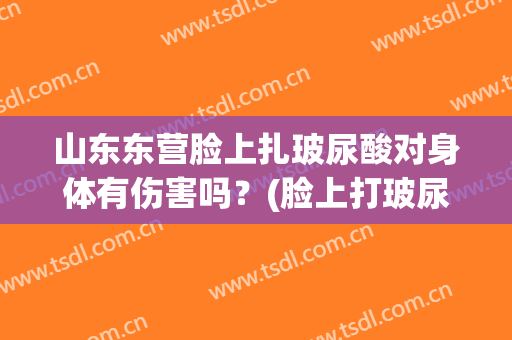 山东东营脸上扎玻尿酸对身体有伤害吗？(脸上打玻尿酸有危害吗)