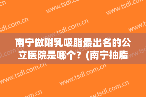 南宁做附乳吸脂最出名的公立医院是哪个？(南宁抽脂哪一家医院比较好)
