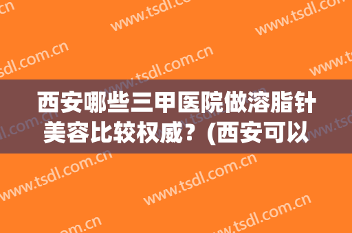 西安哪些三甲医院做溶脂针美容比较权威?(西安可以抽脂的医院) 西安哪些三甲医院做溶脂针美容比较权威?(西安可以抽脂的医院)