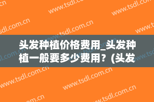 头发种植价格费用_头发种植一般要多少费用？(头发种植的费用是多少)