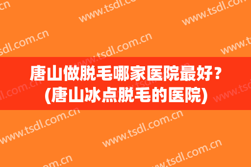 唐山做脱毛哪家医院最好？(唐山冰点脱毛的医院)