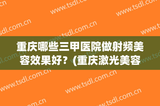 重庆哪些三甲医院做射频美容效果好？(重庆激光美容三甲医院)