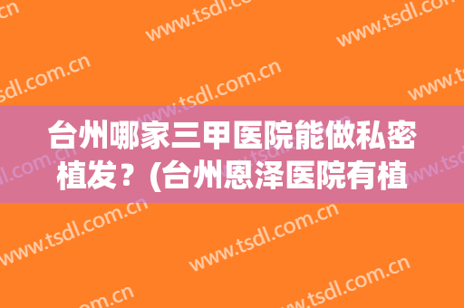 台州哪家三甲医院能做私密植发？(台州恩泽医院有植发吗)