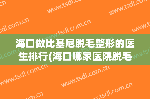 海口做比基尼脱毛整形的医生排行(海口哪家医院脱毛比较好)