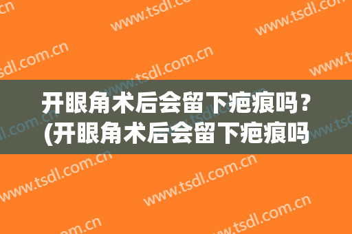 开眼角术后会留下疤痕吗？(开眼角术后会留下疤痕吗会留疤吗)