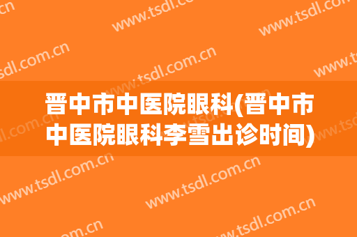 晋中市中医院眼科(晋中市中医院眼科李雪出诊时间)