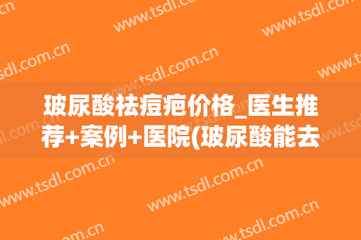 玻尿酸祛痘疤价格_医生推荐+案例+医院(玻尿酸能去痘印和疤痕吗)