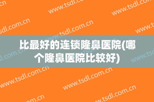 比最好的连锁隆鼻医院(哪个隆鼻医院比较好)