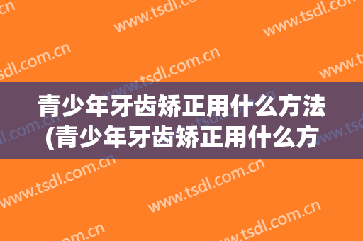 青少年牙齿矫正用什么方法(青少年牙齿矫正用什么方法好)