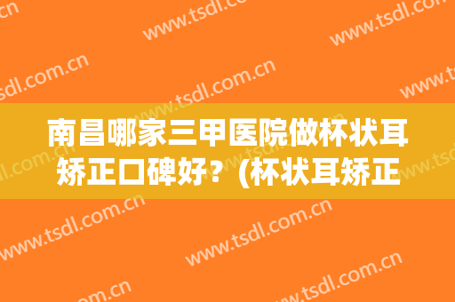 南昌哪家三甲医院做杯状耳矫正口碑好？(杯状耳矫正术)