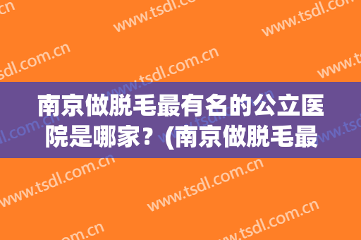 南京做脱毛最有名的公立医院是哪家？(南京做脱毛最有名的公立医院是哪家医院)