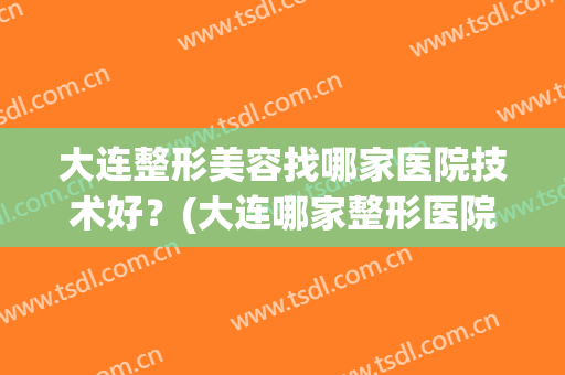 大连整形美容找哪家医院技术好？(大连哪家整形医院比较好呢)