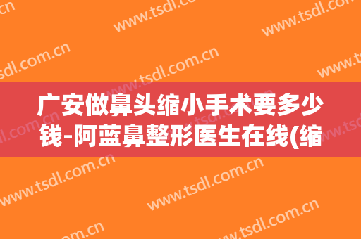 广安做鼻头缩小手术要多少钱-阿蓝鼻整形医生在线(缩小鼻头一般需要多少钱)