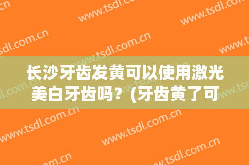 长沙牙齿发黄可以使用激光美白牙齿吗？(牙齿黄了可以去医院激光美白吗)