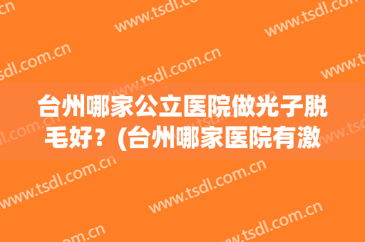 台州哪家公立医院做光子脱毛好？(台州哪家医院有激光脱毛)