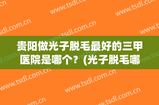 贵阳做光子脱毛最好的三甲医院是哪个？(光子脱毛哪家医院最好)