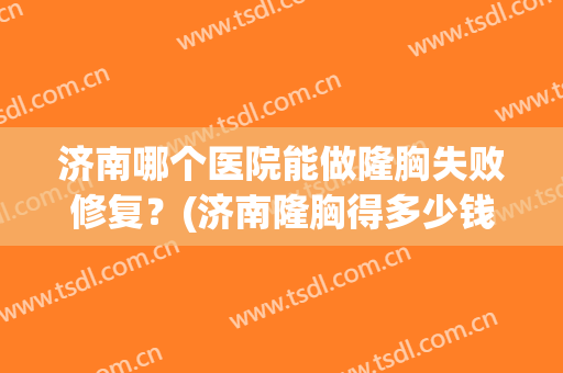 济南哪个医院能做隆胸失败修复？(济南隆胸得多少钱)