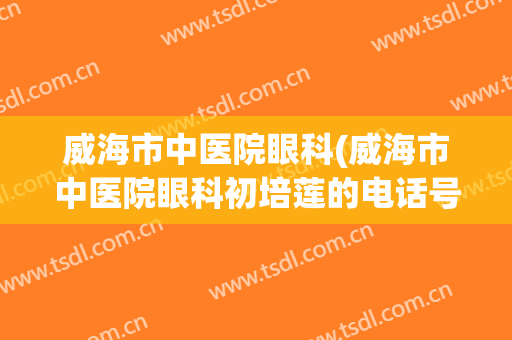 威海市中医院眼科(威海市中医院眼科初培莲的电话号码)