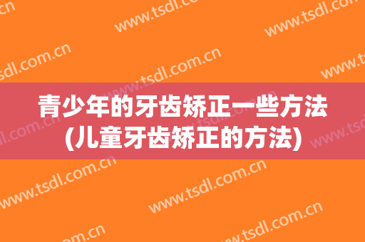 青少年的牙齿矫正一些方法(儿童牙齿矫正的方法)