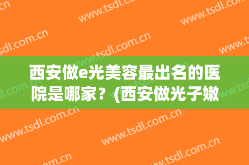 西安做e光美容最出名的医院是哪家？(西安做光子嫩肤最好的医院)