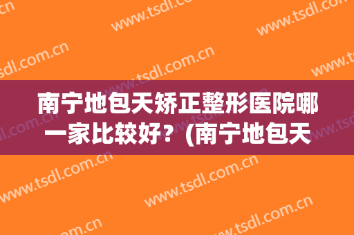 南宁地包天矫正整形医院哪一家比较好？(南宁地包天矫正整形医院哪一家比较好一点)