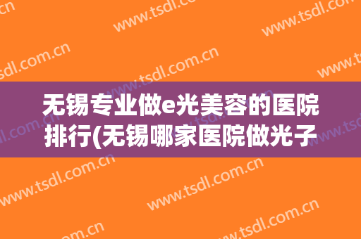 无锡专业做e光美容的医院排行(无锡哪家医院做光子嫩肤最好)
