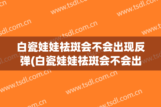 白瓷娃娃祛斑会不会出现反弹(白瓷娃娃祛斑会不会出现反弹现象)