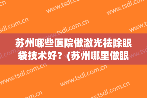 苏州哪些医院做激光祛除眼袋技术好?(苏州哪里做眼袋效果好) 苏州哪些医院做激光祛除眼袋技术好?(苏州哪里做眼袋效果好)