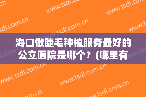 海口做睫毛种植服务最好的公立医院是哪个？(哪里有种植睫毛的医院)