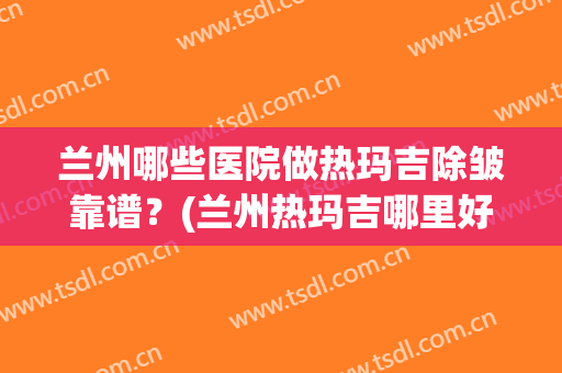 兰州哪些医院做热玛吉除皱靠谱？(兰州热玛吉哪里好)