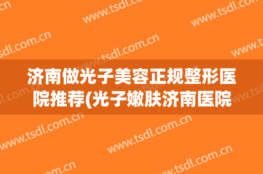 济南做光子美容正规整形医院推荐(光子嫩肤济南医院比较好) 济南做光子美容正规整形医院推荐(光子嫩肤济南医院比较好)