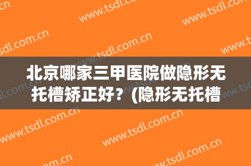 北京哪家三甲医院做隐形无托槽矫正好？(隐形无托槽矫正效果好吗)