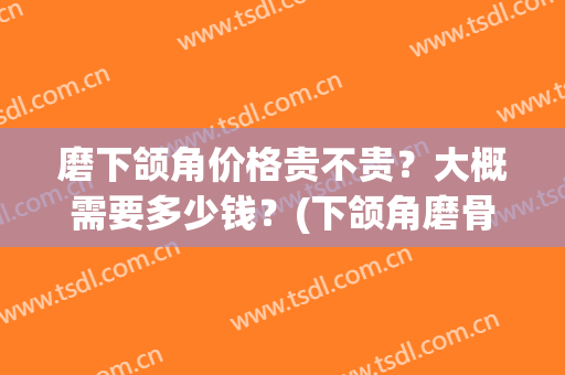 磨下颌角价格贵不贵？大概需要多少钱？(下颌角磨骨要多少钱)
