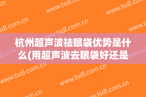 杭州超声波祛眼袋优势是什么(用超声波去眼袋好还是手术效果好)
