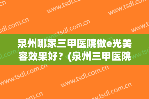 泉州哪家三甲医院做e光美容效果好？(泉州三甲医院有做光子嫩肤)
